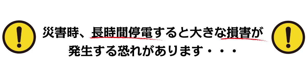 災害時、長時間停電すると大きな損害が発生する恐れがあります・・・